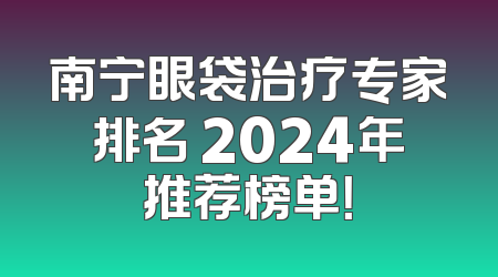南宁眼袋治疗专家排名 2024年推荐榜单！