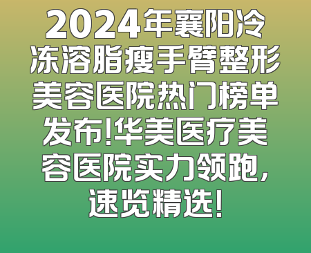 2024年襄阳冷冻溶脂瘦手臂整形美容医院热门榜单发布！华美医疗美容医院实力领跑，速览精选！