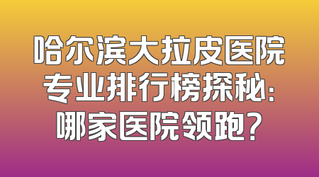 哈尔滨大拉皮医院专业排行榜探秘：哪家医院领跑？