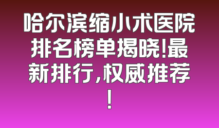 哈尔滨缩小术医院排名榜单揭晓！最新排行，权威推荐！