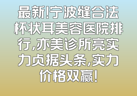 最新！宁波缝合法杯状耳美容医院排行，亦美诊所亮实力占据头条，实力价格双赢！