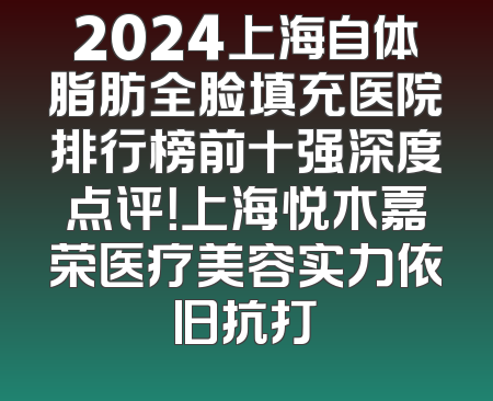 2024上海自体脂肪全脸填充医院排行榜前十强深度点评！上海悦木嘉荣医疗美容实力依旧抗打
