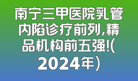 南宁三甲医院乳管内陷诊疗前列，精品机构前五强！(2024年)