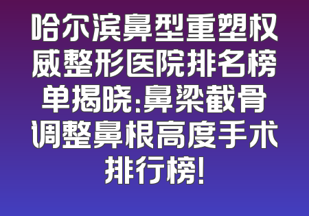 哈尔滨鼻型重塑权威整形医院排名榜单揭晓：鼻梁截骨调整鼻根高度手术排行榜！
