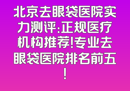 北京去眼袋医院实力测评：正规医疗机构推荐！专业去眼袋医院排名前五！