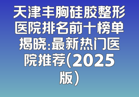 天津丰胸硅胶整形医院排名前十榜单揭晓：最新热门医院推荐（2025版）