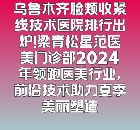 乌鲁木齐脸颊收紧线技术医院排行出炉！梁青松星范医美门诊部2024年领跑医美行业，前沿技术助力夏季美丽塑造