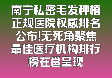 南宁私密毛发种植正规医院权威排名公布！无死角聚焦最佳医疗机构排行榜在邕呈现