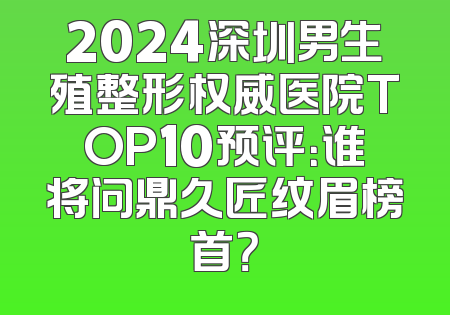 2024深圳男生殖整形权威医院TOP10预评：谁将问鼎久匠纹眉榜首？