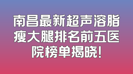 南昌最新超声溶脂瘦大腿排名前五医院榜单揭晓！