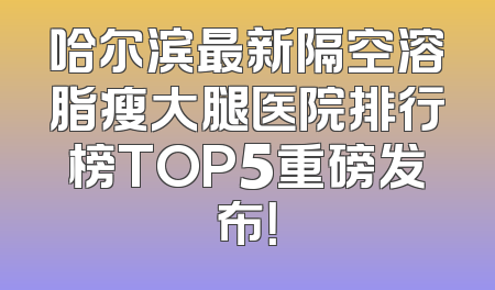 哈尔滨最新隔空溶脂瘦大腿医院排行榜TOP5重磅发布！