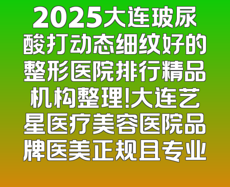 2025大连玻尿酸打动态细纹好的整形医院排行精品机构整理！大连艺星医疗美容医院品牌医美正规且专业