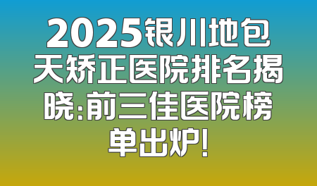 2025银川地包天矫正医院排名揭晓：前三佳医院榜单出炉！