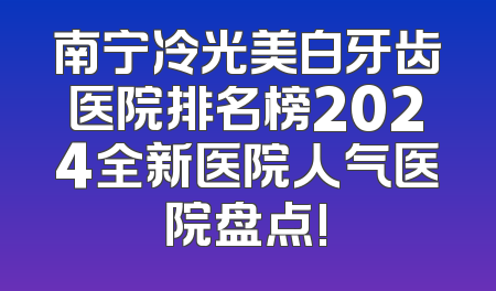 南宁冷光美白牙齿医院排名榜2024全新医院人气医院盘点!