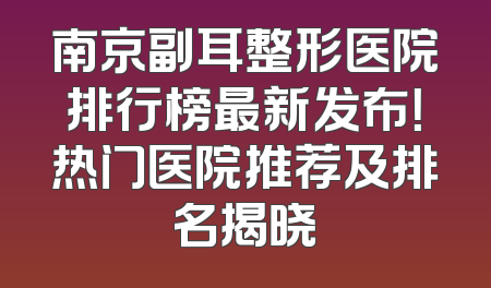 南京副耳整形医院排行榜最新发布！热门医院推荐及排名揭晓
