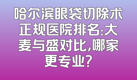 哈尔滨眼袋切除术正规医院排名：大麦与盛对比，哪家更专业？