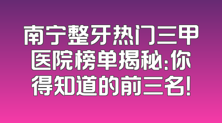 南宁整牙热门三甲医院榜单揭秘：你得知道的前三名！