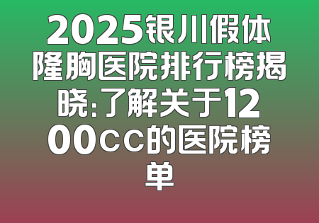 2025银川假体隆胸医院排行榜揭晓：了解关于1200cc的医院榜单