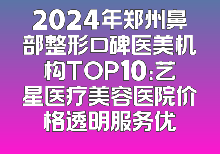 2024年郑州鼻部整形口碑医美机构TOP10：艺星医疗美容医院价格透明服务优