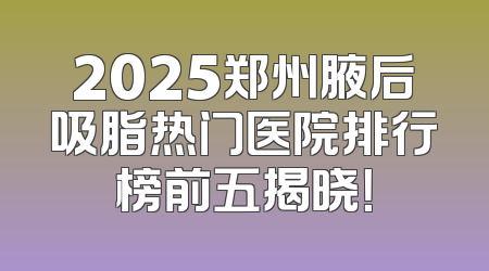 2025郑州腋后吸脂热门医院排行榜前五揭晓！
