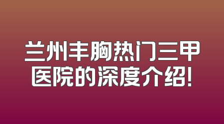 兰州丰胸热门三甲医院的深度介绍！
