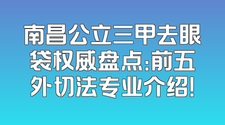 南昌公立三甲去眼袋权威盘点：前五外切法专业介绍！