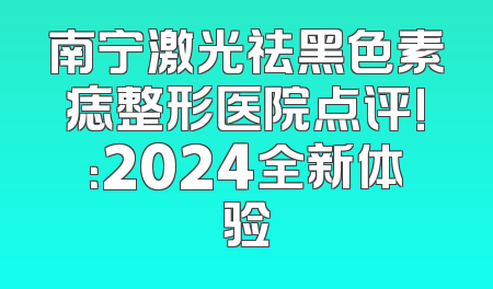 南宁激光祛黑色素痣整形医院点评!：2024全新体验
