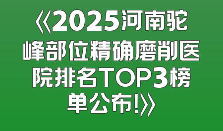 《2025河南驼峰部位精确磨削医院排名TOP3榜单公布！》