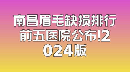 南昌眉毛缺损排行前五医院公布！2024版