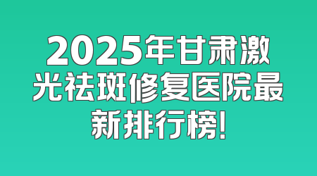 2025年甘肃激光祛斑修复医院最新排行榜！