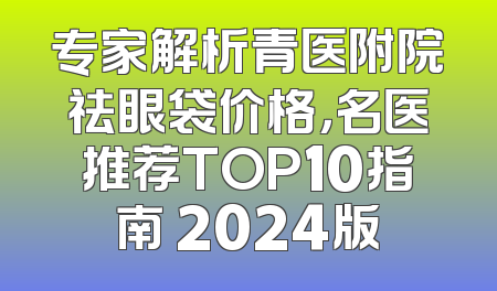 专家解析青医附院祛眼袋价格，名医推荐TOP10指南 2024版