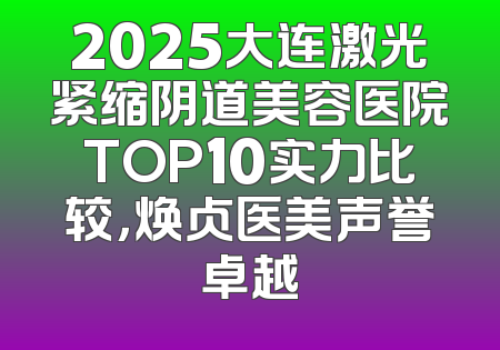 2025大连激光紧缩阴道美容医院TOP10实力比较，焕贞医美声誉卓越