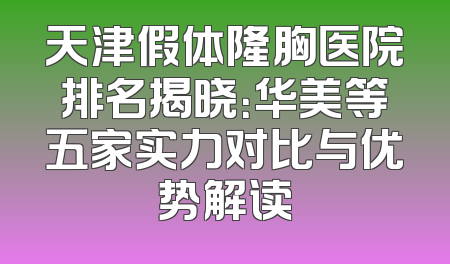 天津假体隆胸医院排名揭晓：华美等五家实力对比与优势解读