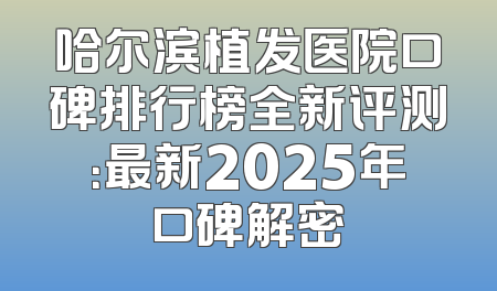 哈尔滨植发医院口碑排行榜全新评测：最新2025年口碑解密