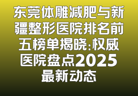 东莞体雕减肥与新疆整形医院排名前五榜单揭晓：权威医院盘点2025最新动态