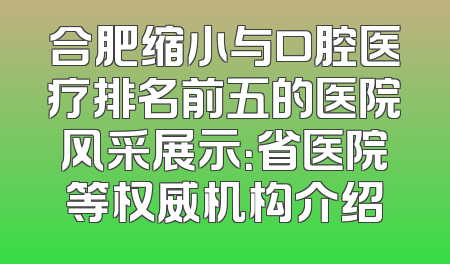 合肥缩小与口腔医疗排名前五的医院风采展示：省医院等权威机构介绍