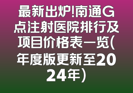 最新出炉！南通G点注射医院排行及项目价格表一览（年度版更新至2024年）