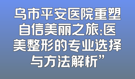 乌市平安医院重塑自信美丽之旅：医美整形的专业选择与方法解析”