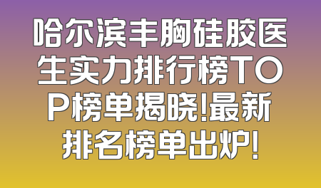 哈尔滨丰胸硅胶医生实力排行榜TOP榜单揭晓！最新排名榜单出炉！