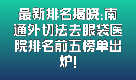 最新排名揭晓：南通外切法去眼袋医院排名前五榜单出炉！