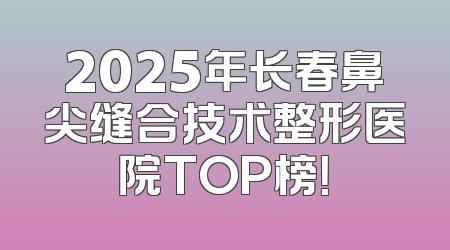 2025年长春鼻尖缝合技术整形医院TOP榜！