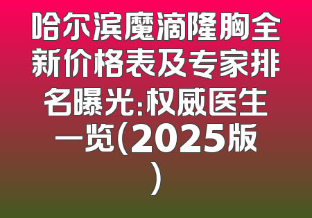 哈尔滨魔滴隆胸全新价格表及专家排名曝光：权威医生一览（2025版）