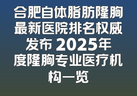 合肥自体脂肪隆胸最新医院排名权威发布 2025年度隆胸专业医疗机构一览