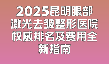 2025昆明眼部激光去皱整形医院权威排名及费用全新指南
