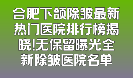 合肥下颌除皱最新热门医院排行榜揭晓！无保留曝光全新除皱医院名单