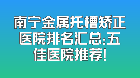 南宁金属托槽矫正医院排名汇总：五佳医院推荐！