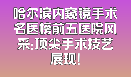 哈尔滨内窥镜手术名医榜前五医院风采：顶尖手术技艺展现！
