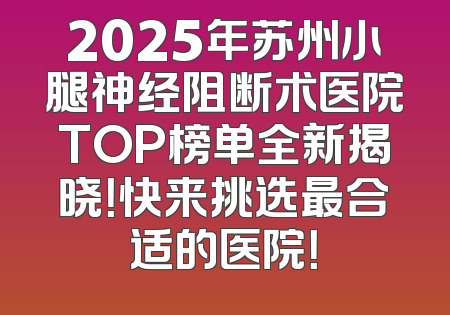2025年苏州小腿神经阻断术医院TOP榜单全新揭晓！快来挑选最合适的医院！