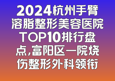 2024杭州手臂溶脂整形美容医院TOP10排行盘点，富阳区一院烧伤整形外科领衔