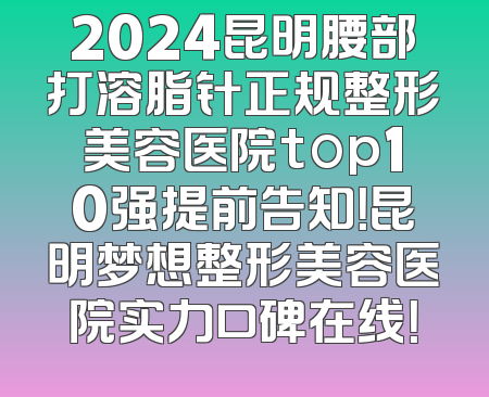 2024昆明腰部打溶脂针正规整形美容医院top10强提前告知！昆明梦想整形美容医院实力口碑在线！